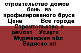 строительство домов , бань  из профилированого бруса › Цена ­ 100 - Все города Строительство и ремонт » Услуги   . Мурманская обл.,Видяево нп